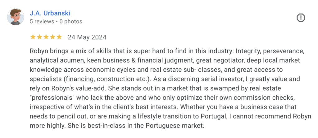 Robyn brings a mix of skills that is super hard to find in this industry: Integrity, perseverance, analytical acumen, keen business & financial judgment, great negotiator, deep local market knowledge across economic cycles and real estate sub- classes, and great access to specialists (financing, construction etc.). As a discerning serial investor, I greatly value and rely on Robyn's value-add. She stands out in a market that is swamped by real estate "professionals" who lack the above and who only optimize their own commission checks, irrespective of what's in the client's best interests. Whether you have a business case that needs to pencil out, or are making a lifestyle transition to Portugal, I cannot recommend Robyn more highly. She is best-in-class in the Portuguese market.